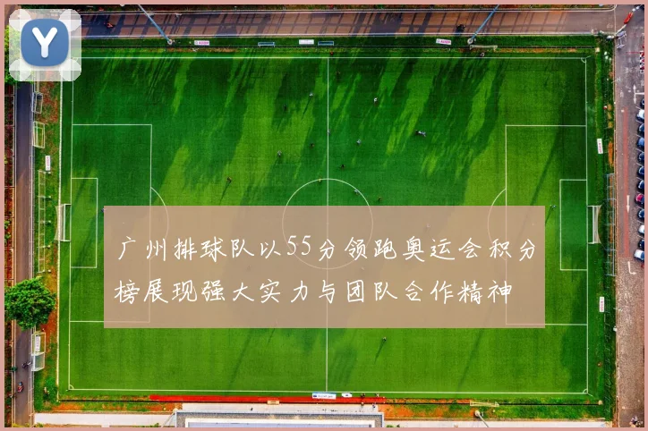 广州排球队以55分领跑奥运会积分榜展现强大实力与团队合作精神